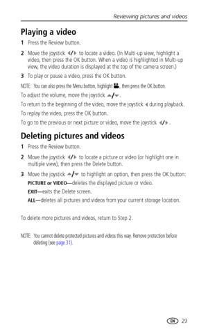 Page 35Reviewing pictures and videos
 29
Playing a video
1Press the Review button.
2Move the joystick   to locate a video. (In Multi-up view, highlight a 
video, then press the OK button. When a video is highlighted in Multi-up 
view, the video duration is displayed at the top of the camera screen.)
3To play or pause a video, press the OK button.
NOTE:  You can also press the Menu button, highlight  , then press the OK button.
To adjust the volume, move the joystick  .
To return to the beginning of the video,...