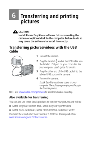 Page 48 42
6Transferring and printing 
pictures
CAUTION:
Install Kodak EasyShare software before connecting the 
camera or optional dock to the computer. Failure to do so 
may cause the software to install incorrectly.
Transferring pictures/videos with the USB 
cable
1Turn off the camera.
2Plug the labeled   end of the USB cable into 
the labeled USB port on your computer. See 
your computer user’s guide for details.
3Plug the other end of the USB cable into the 
labeled USB port on the camera.
4Tu r n  o n  t...