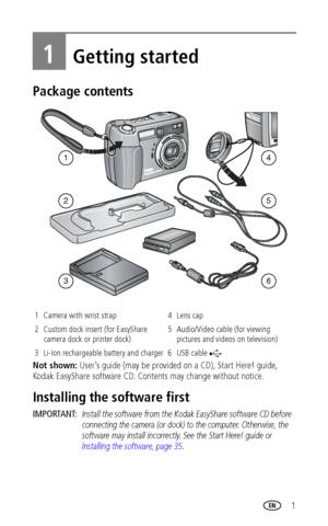 Page 7 1
1Getting started
Package contents
Not shown: User’s guide (may be provided on a CD), Start Here! guide, 
Kodak EasyShare software CD. Contents may change without notice.
Installing the software first
IMPORTANT: Install the software from the Kodak EasyShare software CD before 
connecting the camera (or dock) to the computer. Otherwise, the 
software may install incorrectly. See the Start Here! guide or 
Installing the software, page 35.
1 Camera with wrist strap 4 Lens cap
2 Custom dock insert (for...