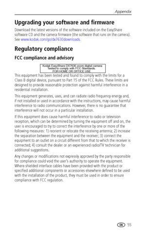 Page 61Appendix
 55
Upgrading your software and firmware
Download the latest versions of the software included on the EasyShare 
software CD and the camera firmware (the software that runs on the camera). 
See www.kodak.com/go/dx7630downloads.
Regulatory compliance
FCC compliance and advisory
This equipment has been tested and found to comply with the limits for a 
Class B digital device, pursuant to Part 15 of the FCC Rules. These limits are 
designed to provide reasonable protection against harmful...