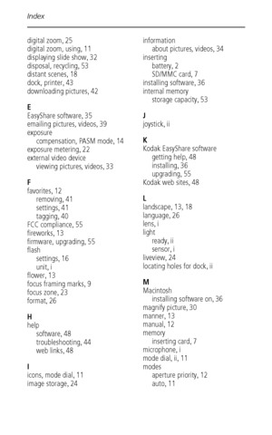 Page 64Index
 58
digital zoom,25
digital zoom, using
,11
displaying slide show
,32
disposal, recycling
,53
distant scenes
,18
dock, printer
,43
downloading pictures
,42
E
EasyShare software
,35
emailing pictures, videos
,39
exposure
compensation, PASM mode
,14
exposure metering
,22
external video device
viewing pictures, videos
,33
F
favorites
,12
removing
,41
settings
,41
tagging
,40
FCC compliance
,55
fireworks
,13
firmware, upgrading
,55
flash
settings
,16
unit
,i
flower
,13
focus framing marks
,9
focus...