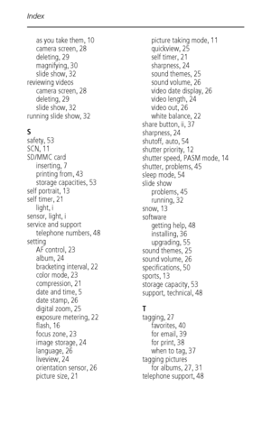 Page 66Index
 60
as you take them,10
camera screen
,28
deleting
,29
magnifying
,30
slide show
,32
reviewing videos
camera screen
,28
deleting
,29
slide show
,32
running slide show
,32
S
safety
,53
SCN
,11
SD/MMC card
inserting
,7
printing from
,43
storage capacities
,53
self portrait
,13
self timer
,21
light
,i
sensor, light
,i
service and support
telephone numbers
,48
setting
AF control
,23
album
,24
bracketing interval
,22
color mode
,23
compression
,21
date and time
,5
date stamp
,26
digital zoom
,25...