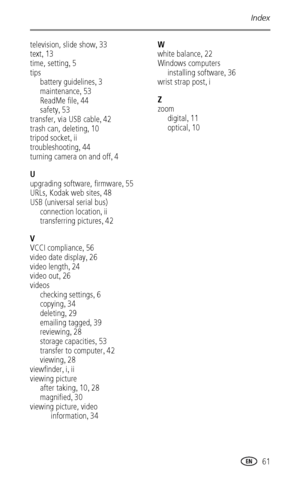 Page 67Index
 61
television, slide show,33
text
,13
time, setting
,5
tips
battery guidelines
,3
maintenance
,53
ReadMe file
,44
safety
,53
transfer, via USB cable
,42
trash can, deleting
,10
tripod socket
,ii
troubleshooting
,44
turning camera on and off
,4
U
upgrading software, firmware
,55
URLs, Kodak web sites
,48
USB (universal serial bus)
connection location
,ii
transferring pictures
,42
V
VCCI compliance
,56
video date display
,26
video length
,24
video out
,26
videos
checking settings
,6
copying
,34...