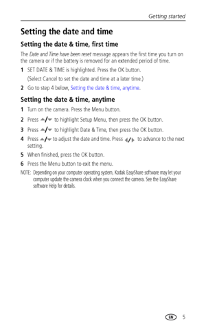 Page 11Getting started
 5
Setting the date and time
Setting the date & time, first time
The Date and Time have been reset message appears the first time you turn on 
the camera or if the battery is removed for an extended period of time.
1SET DATE & TIME is highlighted. Press the OK button. 
(Select Cancel to set the date and time at a later time.)
2Go to step 4 below, Setting the date & time, anytime.
Setting the date & time, anytime
1Turn on the camera. Press the Menu button.
2Press   to highlight Setup Menu,...