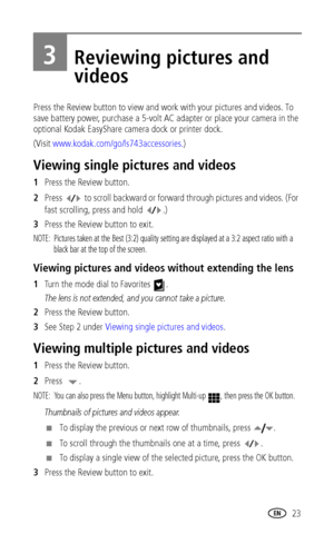 Page 29 23
3Reviewing pictures and 
videos
Press the Review button to view and work with your pictures and videos. To 
save battery power, purchase a 5-volt AC adapter or place your camera in the 
optional Kodak EasyShare camera dock or printer dock. 
(Visit www.kodak.com/go/ls743accessories.)
Viewing single pictures and videos
1Press the Review button.
2Press   to scroll backward or forward through pictures and videos. (For 
fast scrolling, press and hold  .)
3Press the Review button to exit. 
NOTE:  Pictures...