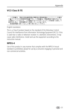 Page 57Appendix
 51
VCCI Class B ITE
English translation: 
This is a Class B product based on the standard of the Voluntary Control 
Council for Interference from Information Technology Equipment (VCCI). If this 
is used near a radio or television receiver in a domestic environment, it may 
cause radio interference. Install and use the equipment according to the 
instruction manual.
MPEG-4
Use of this product in any manner that complies with the MPEG-4 visual 
standard is prohibited, except for use by a...