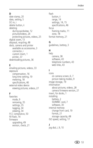 Page 59Index
 53
D
date stamp
,20
date, setting
,5
DC-in
,i
delete button
,ii
deleting
during quickview
,12
pictures/videos
,24
protecting pictures, videos
,25
digital zoom
,13
disposal, recycling
,48
dock, camera and printer
available as accessories
,3
connector
,i
custom insert
,1
printer
,37
downloading pictures
,36
E
emailing pictures, videos
,33
exposure
compensation
,16
long time setting
,19
metering
,18
specifications
,46
external video device
viewing pictures, videos
,27
F
favorites
mode
,9
removing...