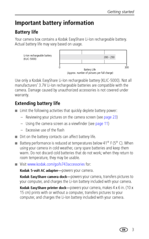 Page 9Getting started
 3
Important battery information
Battery life
Your camera box contains a Kodak EasyShare Li-Ion rechargeable battery. 
Actual battery life may vary based on usage.
Use only a Kodak EasyShare Li-Ion rechargeable battery (KLIC-5000). Not all 
manufacturers’ 3.7V Li-Ion rechargeable batteries are compatible with the 
camera. Damage caused by unauthorized accessories is not covered under 
warranty. 
Extending battery life
■Limit the following activities that quickly deplete battery power:
–...