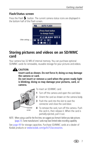 Page 13Getting started
 7
Flash/Status screen
Press the Flash  button. The current camera status icons are displayed in 
the bottom half of the Flash screen. 
Storing pictures and videos on an SD/MMC 
card
Your camera has 32 MB of internal memory. You can purchase optional 
SD/MMC cards for removable, reusable storage for your pictures and videos.
CAUTION:
Insert card as shown. Do not force it; doing so may damage 
the camera or card.
Do not insert or remove a card when the green ready light 
is blinking; doing...