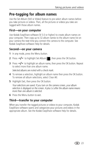 Page 29Taking pictures and videos
 23
Pre-tagging for album names
Use the Set Album (Still or Video) feature to pre-select album names before 
you take pictures or videos. Then, all the pictures or videos you take are 
tagged with those album names.
First—on your computer
Use Kodak EasyShare software (V 3.0 or higher) to create album names on 
your computer. Then copy up to 32 album names to the album name list on 
your camera the next time you connect the camera to the computer. See 
Kodak EasyShare software...