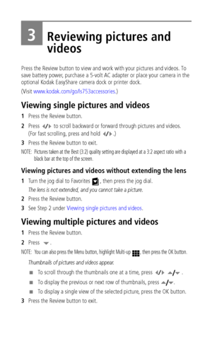 Page 30 24
3Reviewing pictures and 
videos
Press the Review button to view and work with your pictures and videos. To 
save battery power, purchase a 5-volt AC adapter or place your camera in the 
optional Kodak EasyShare camera dock or printer dock. 
(Visit www.kodak.com/go/ls753accessories.)
Viewing single pictures and videos
1Press the Review button.
2Press   to scroll backward or forward through pictures and videos. 
(For fast scrolling, press and hold  .)
3Press the Review button to exit. 
NOTE:  Pictures...