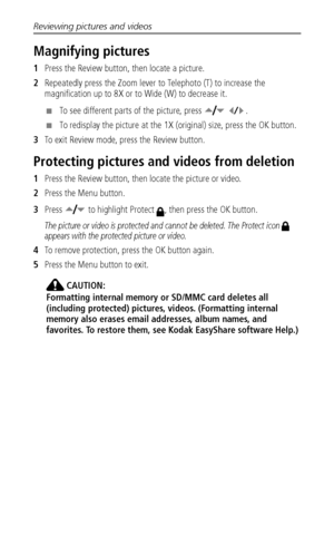 Page 32Reviewing pictures and videos
 26
Magnifying pictures
1Press the Review button, then locate a picture. 
2Repeatedly press the Zoom lever to Telephoto (T) to increase the 
magnification up to 8X or to Wide (W) to decrease it.
■To see different parts of the picture, press    .
■To redisplay the picture at the 1X (original) size, press the OK button.
3To exit Review mode, press the Review button.
Protecting pictures and videos from deletion
1Press the Review button, then locate the picture or video.
2Press...