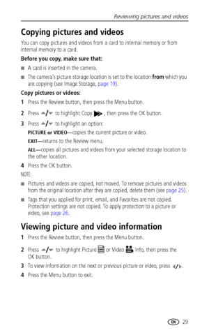 Page 35Reviewing pictures and videos
 29
Copying pictures and videos
You can copy pictures and videos from a card to internal memory or from 
internal memory to a card.
Before you copy, make sure that:
■A card is inserted in the camera.
■The camera’s picture storage location is set to the location from which you 
are copying (see Image Storage, page 19).
Copy pictures or videos:
1Press the Review button, then press the Menu button.
2Press   to highlight Copy  , then press the OK button.
3Press   to highlight an...