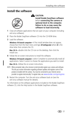 Page 37Installing the software
 31
Install the software
CAUTION:
Install Kodak EasyShare software 
before connecting the camera or 
optional dock to the computer. 
Failure to do so may cause the 
software to load incorrectly. 
1Close all software applications that are open on your computer (including 
anti-virus software).
2Place the Kodak EasyShare software CD into the CD-ROM drive.
3Load the software:
Windows OS-based computer—if the install window does not appear, 
choose Run from the Start menu and type...