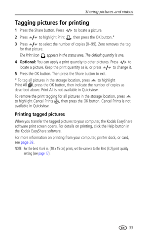 Page 39Sharing pictures and videos
 33
Tagging pictures for printing
1Press the Share button. Press   to locate a picture. 
2Press   to highlight Print  , then press the OK button.* 
3Press   to select the number of copies (0–99). Zero removes the tag 
for that picture.
The Print icon   appears in the status area. The default quantity is one.
4Optional: You can apply a print quantity to other pictures. Press   to 
locate a picture. Keep the print quantity as is, or press   to change it. 
5Press the OK button....