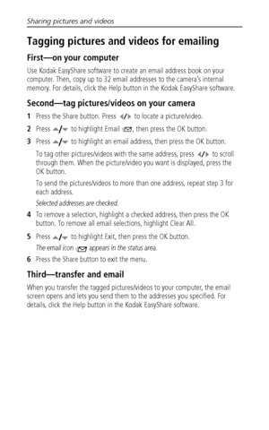 Page 40Sharing pictures and videos
 34
Tagging pictures and videos for emailing
First—on your computer
Use Kodak EasyShare software to create an email address book on your 
computer. Then, copy up to 32 email addresses to the camera’s internal 
memory. For details, click the Help button in the Kodak EasyShare software.
Second—tag pictures/videos on your camera
1Press the Share button. Press   to locate a picture/video. 
2Press   to highlight Email  , then press the OK button.
3Press   to highlight an email...