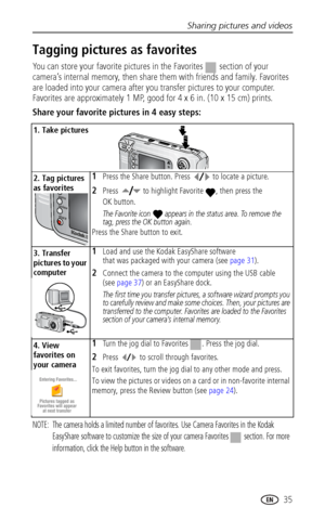 Page 41Sharing pictures and videos
 35
Tagging pictures as favorites
You can store your favorite pictures in the Favorites   section of your 
camera’s internal memory, then share them with friends and family. Favorites 
are loaded into your camera after you transfer pictures to your computer. 
Favorites are approximately 1 MP, good for 4 x 6 in. (10 x 15 cm) prints.
Share your favorite pictures in 4 easy steps:
NOTE:  The camera holds a limited number of favorites. Use Camera Favorites in the Kodak 
EasyShare...