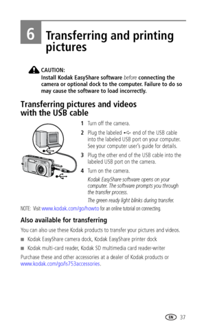 Page 43 37
6Transferring and printing 
pictures
CAUTION:
Install Kodak EasyShare software before connecting the 
camera or optional dock to the computer. Failure to do so 
may cause the software to load incorrectly.
Transferring pictures and videos 
with the USB cable
1Turn off the camera.
2Plug the labeled   end of the USB cable 
into the labeled USB port on your computer. 
See your computer user’s guide for details.
3Plug the other end of the USB cable into the 
labeled USB port on the camera.
4Tu r n  o n  t...