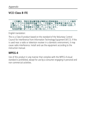 Page 58Appendix
 52
VCCI Class B ITE
English translation: 
This is a Class B product based on the standard of the Voluntary Control 
Council for Interference from Information Technology Equipment (VCCI). If this 
is used near a radio or television receiver in a domestic environment, it may 
cause radio interference. Install and use the equipment according to the 
instruction manual.
MPEG-4
Use of this product in any manner that complies with the MPEG-4 visual 
standard is prohibited, except for use by a...