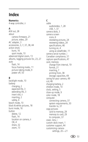 Page 59 53
Index1
Numerics
4-way controller
,ii
A
A/V out
,28
about
camera firmware
,21
picture, video
,29
AC adapter
,3
accessories
,3,7,37,38,44
action shots
burst
,16
sport mode
,10
advanced digital zoom
,13
albums, tagging pictures for
,23,27
auto
flash
,14
focus framing marks
,11
picture-taking mode
,9
power off
,50
B
backlight mode
,10
battery
charging
,2
expected life
,3
extending life
,3
insert slot
,ii
inserting
,2
safety
,4
beach mode
,10
black & white pictures
,18
burst mode
,16
button
delete
,12...