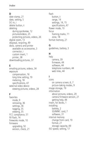 Page 60Index
 54
D
date stamp
,21
date, setting
,5
DC-in
,i
delete button
,ii
deleting
during quickview
,12
pictures/videos
,25
protecting pictures, videos
,26
digital zoom
,13
disposal, recycling
,49
dock, camera and printer
available as accessories
,3
connector
,i
custom insert
,1
printer
,38
downloading pictures
,37
E
emailing pictures, videos
,34
exposure
compensation
,16
long time setting
,19
metering
,18
specifications
,47
external video device
viewing pictures, videos
,28
F
favorites
mode
,9
removing...