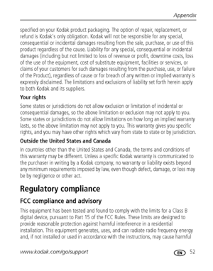 Page 59Appendix
www.kodak.com/go/support
 52
specified on your Kodak product packaging. The option of repair, replacement, or 
refund is Kodak's only obligation. Kodak will not be responsible for any special, 
consequential or incidental damages resulting from the sale, purchase, or use of this 
product regardless of the cause. Liability for any special, consequential or incidental 
damages (including but not limited to loss of revenue or profit, downtime costs, loss 
of the use of the equipment, cost of...