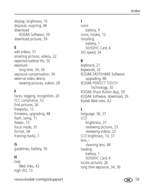 Page 65www.kodak.com/go/support 58
Index
display, brightness, 10
disposal, recycling, 48
download
KODAK Software, 39
download pictures, 39
E
edit videos, 31
emailing pictures, videos, 22
expected battery life, 50
exposure
long time, 34, 36
exposure compensation, 34
external video device
viewing pictures, videos, 28
F
faces, tagging, recognition, 20
FCC compliance, 52
find pictures, 26
fireworks, 13
firmware, upgrading, 48
flash, using, 11
flower, 13
focus mode, 35
format, 38
framing marks, 7
G
guidelines,...