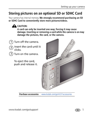 Page 11Setting up your camera
www.kodak.com/go/support
 5
Storing pictures on an optional SD or SDHC Card
Your camera has internal memory.  We strongly recommend purchasing an SD 
or SDHC Card to conveniently store more pictures/videos.
CAUTION:
A card can only be inserted one way; forcing it may cause 
damage. Inserting or removing a card while the camera is on may 
damage the pictures, the card, or the camera.
Purchase accessories  www.kodak.com/go/m531accessories
1Turn off the camera.
2 Insert the card until...