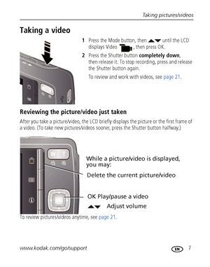 Page 13Taking pictures/videos
www.kodak.com/go/support
 7
Taking a video
1 Press the Mode button, then   until the LCD 
displays 
Video  , then press OK.
2 Press the Shutter button  completely down, 
then release it. To stop re cording, press and release 
the Shutter button again.
To review and work with videos, see  page 21.
Reviewing the picture/video just taken
After you take a picture/video, the LCD briefl y displays the picture or the first frame of 
a video. (To take new pictures/videos sooner, press the...