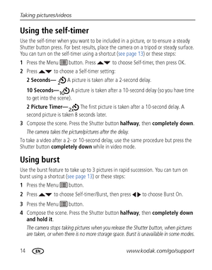 Page 2014www.kodak.com/go/support
Taking pictures/videos
Using the self-timer
Use the self-timer when you want to be included in a picture, or to ensure a steady 
Shutter button press. For best results, place the camera on a tripod or steady surface. 
You can turn on the self-timer using a shortcut (
see page 13) or these steps:
1 Press the Menu   button. Press  to  choose Self-timer, then press OK.
2 Press  to choose a Self-timer setting:
2 Seconds—  A picture is taken after a 2-second delay.
10 Seconds—  A...