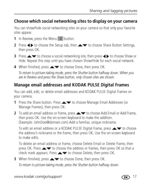 Page 23Sharing and tagging pictures
www.kodak.com/go/support
 17
Choose which social networking site s to display on your camera
You can show/hide social networking sites on  your camera so that only your favorite 
sites appear.
1 In Review, press the Menu   button.
2 Press   to choose the Setup tab, then    to choose Share Button Settings, 
then press OK.
3 Press   to choose a social networking site, then press   to choose Show or 
Hide. Repeat this step until you have ch osen Show/Hide for each social...