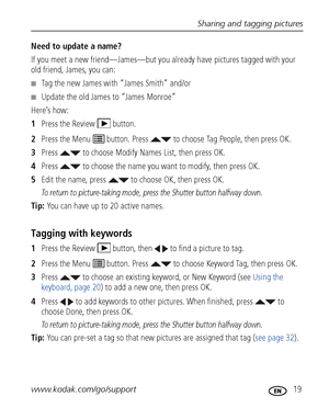 Page 25Sharing and tagging pictures
www.kodak.com/go/support
 19
Need to update a name?
If you meet a new friend—James—but you al ready have pictures tagged with your 
old friend, James, you can:
■Tag the new James with “James Smith” and/or
■Update the old James to “James Monroe”
Here’s how:
1 Press the Review  button.
2 Press the Menu   button. Press   to choose Tag People, then press OK.
3 Press   to choose Modify Names List, then press OK.
4 Press   to choose the name you wa nt to modify, then press OK.
5...