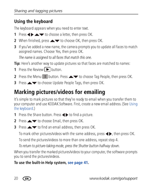Page 2620www.kodak.com/go/support
Sharing and tagging pictures
Using the keyboard
The keyboard appears when you need to enter text.
1
Press     to choose a letter, then press OK. 
2 When finished, press   to choose OK, then press OK.
3 If you’ve added a new name, the camera prompts you to update all faces to match 
assigned names. Choose Yes, then press OK.
The name is assigned to all faces that match this one.
Tip:  Here’s another way to update pictures  so that faces are matched to names:
1 Press the Review...