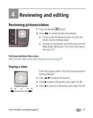 Page 27www.kodak.com/go/support 21
4Reviewing and editing
Reviewing pictures/videos
1Press the Review  button.
2 Press   for previous/next picture/video.
■To exit, press the Review button or press the 
Shutter button halfway down.
■To view pictures/videos as thumbnails, press the 
Wide Angle (W) button. (F or more information, 
see  page 23.)
Find your pictures like a pro...  
See  A smarter way to find and enjoy your pictures, page 24
Playing a video
Press OK to play a video. Press OK to pause/resume. 
During...