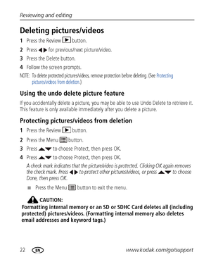 Page 2822www.kodak.com/go/support
Reviewing and editing
Deleting pictures/videos
1
Press the Review  button.
2 Press   for previous/next picture/video.
3 Press the Delete button.
4 Follow the screen prompts.
NOTE:  To delete protected pictures/videos, remove protection before deleting. (See  Protecting 
pictures/videos from deletion .)
Using the undo delete picture feature
If you accidentally delete a pi cture, you may be able to use  Undo Delete to retrieve it. 
This feature is only available immediately after...