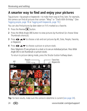 Page 3024www.kodak.com/go/support
Reviewing and editing
A smarter way to find and enjoy your pictures 
Tag pictures—by people or keywords—to make 
them easy to find, later. For example, 
the camera can find all pictures that contain “Mary” or “Dad’s 60th Birthday.” (See 
Tagging people, page 18  or Tagging with keywords, page 19 .)
You can also find pictures by date taken or if it’s marked as a favorite.
1 Press the Review  button.
2 Press the Wide Angle (W) button to view  pictures by thumbnail (or choose View...
