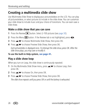 Page 3226www.kodak.com/go/support
Reviewing and editing
Creating a multimedia slide show
Use Multimedia Slide Show to
 display your pictures/videos on the LCD. You can play 
all pictures/videos, or select pictures to include in the slide show. You can customize 
your slide show to include music and your ch oice of transitions. You can even save a 
slide show.
Make a slide show that you can save
1 Press the Review  button. Select 2-100 pictures (see  page 30).
2 Press the Menu   button. If the Revi ew tab is not...