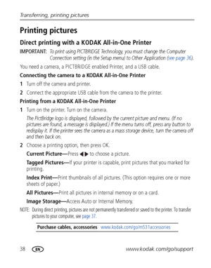 Page 4438www.kodak.com/go/support
Transferring, printing pictures
Printing pictures
Direct printing with a 
KODAK All-in-One Printer
IMPORTANT: To print using PICTBRIDGE Technology, you must change the Computer 
Connection setting (in the Setup menu) to Other Application ( see page 36).
You need a camera, a PICTBRIDGE enabled Printer, and a USB cable.
Connecting the camera to a KODAK All-in-One Printer
1Turn off the camera and printer.
2 Connect the appropriate USB cable from the camera to the printer.
Printing...