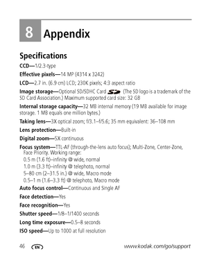 Page 5246www.kodak.com/go/support
8Appendix
Specifications
CCD—1/2.3-type
Effective pixels—14 MP (4314 x 3242) 
LCD— 2.7 in. (6.9 cm) LCD; 230K pixels; 4:3 aspect ratio
Image storage— Optional SD/SDHC Card   (The SD  logo is a trademark of the 
SD Card Association.) Maximum supported card size: 32 GB
Internal storage capacity— 32 MB internal memory (19 MB available for image 
storage. 1 MB equals one million bytes.)
Taking lens— 3X optical zoom; f/3.1–f/5.6;  35 mm equivalent: 36–108 mm
Lens protection—...