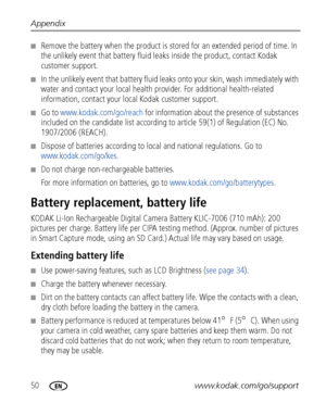 Page 5650www.kodak.com/go/support
Appendix
■Remove the battery when the product is stor
ed for an extended period of time. In 
the unlikely event that battery fluid le aks inside the product, contact Kodak 
customer support.
■In the unlikely event that ba ttery fluid leaks onto your skin, wash immediately with 
water and contact your local health provider. For additional health-related 
information, contact your local Kodak customer support.
■Go to  www.kodak.com/go/reach  for information about the  presence of...