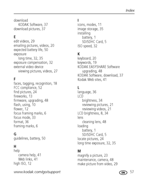 Page 63www.kodak.com/go/support 57
Index
downloadKODAK Software, 37
download pictures, 37
E
edit videos, 29
emailing pictures, videos, 20
expected battery life, 50
exposure long time, 32, 35
exposure compensation, 32
external video device
viewing pictures, videos, 27
F
faces, tagging, recognition, 18
FCC compliance, 52
find pictures, 24
fireworks, 13
firmware, upgrading, 48
flash, using, 10
flower, 12
focus framing marks, 6
focus mode, 33
format, 36
framing marks, 6
G
guidelines, battery, 50
H
help camera help,...