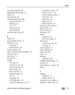 Page 65www.kodak.com/go/support 59
Index
recycling, disposal, 48
regulatory information, 52
repair, 45
reset camera, 36
reviewing pictures/videoas you take them, 7
deleting, 22
LCD, 21
protecting, 22
slide show, 26
running slide show, 26
S
safety, 49
scene modes (SCN), 12
SD/SDHC Card inserting, 5
printing from, 39
search pictures, 24
select multiple pictures/videos, 30
self-portrait, 13
self-timer, 14
set tag, 32
setting AF zone, 33
auto-focus, 33, 34
camera sounds, 35
color mode, 32
date and time, 4
image...