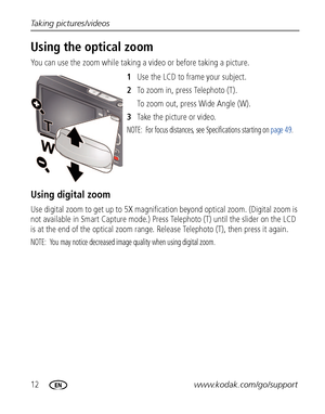 Page 1812www.kodak.com/go/support Taking pictures/videos
Using the optical zoom
You can use the zoom while taking a video or before taking a picture.
1Use the LCD to frame your subject.
2To zoom in, press Telephoto (T). 
To zoom out, press Wide Angle (W).
3Take the picture or video.
NOTE:  For focus distances, see Specifications starting on page 49.
Using digital zoom
Use digital zoom to get up to 5X magnification beyond optical zoom. (Digital zoom is 
not available in Smart Capture mode.) Press Telephoto (T)...
