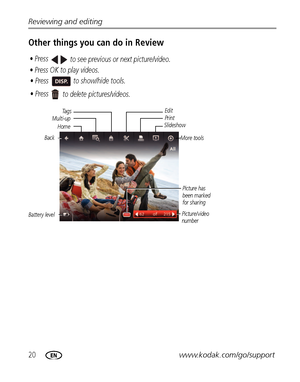 Page 2620www.kodak.com/go/support Reviewing and editing
Other things you can do in Review
Battery levelEdit
Multi-upPrint
Slideshow
Picture/video 
numberPicture has 
been marked 
for sharing
• Press OK to play videos.
• Press  to show/hide tools. • Press 
to see previous or next picture/video.
• Press 
to delete pictures/videos.
Ta g s
Back
More tools
Home
Downloaded From camera-usermanual.com Kodak Manuals 