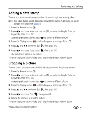 Page 33Reviewing and editing
www.kodak.com/go/support
 27
Adding a date stamp
You can add a stamp—showing the date taken—to a picture already taken.
NOTE:  Once a date stamp is applied, it cannot be removed on the camera. A date stamp can also be 
applied in multi-select mode (page 31).
1Press the Review button  .
2Press   to choose a stack of pictures (All, or sorted by People, Date, or 
Keywords), then press OK.
A single-up picture is shown. Press   to choose a different picture. 
3Press the Display button...