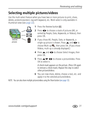 Page 37Reviewing and editing
www.kodak.com/go/support
 31
Selecting multiple pictures/videos
Use the multi-select feature when you have two or more pictures to print, share, 
delete, protect/unprotect, tag with keyword, etc. Multi-select is only available in 
thumbnail view (see page 22).
1Press the Review button  .
2Press   to choose a stack of pictures (All, or 
sorted by People, Date, Keywords, or Videos), then 
press OK.
3If you chose All, People, Date, or Keywords, a 
single-up picture is shown. Press...