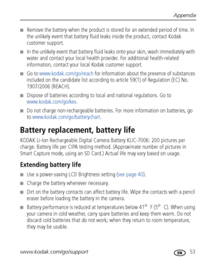 Page 59Appendix
www.kodak.com/go/support
 53
■Remove the battery when the product is stored for an extended period of time. In 
the unlikely event that battery fluid leaks inside the product, contact Kodak 
customer support.
■In the unlikely event that battery fluid leaks onto your skin, wash immediately with 
water and contact your local health provider. For additional health-related 
information, contact your local Kodak customer support.
■Go to www.kodak.com/go/reach for information about the presence of...