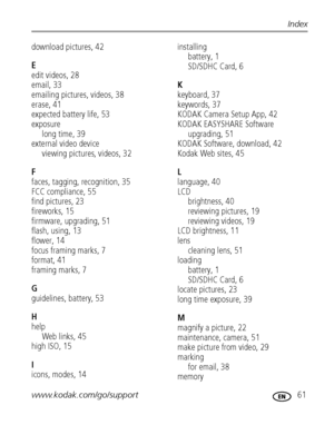 Page 67www.kodak.com/go/support 61
Index
download pictures, 42
E
edit videos, 28
email, 33
emailing pictures, videos, 38
erase, 41
expected battery life, 53
exposure
long time, 39
external video device
viewing pictures, videos, 32
F
faces, tagging, recognition, 35
FCC compliance, 55
find pictures, 23
fireworks, 15
firmware, upgrading, 51
flash, using, 13
flower, 14
focus framing marks, 7
format, 41
framing marks, 7
G
guidelines, battery, 53
H
help
Web links, 45
high ISO, 15
I
icons, modes, 14
installing...