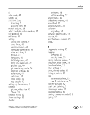 Page 69www.kodak.com/go/support 63
Index
S
safe mode, 41
safety, 52
SD/SDHC Card
inserting, 6
printing from, 44
search pictures, 23
select multiple pictures/videos, 31
self-portrait, 15
self-timer, 17
setting
about this camera, 41
auto focus, 40
camera sounds, 40
computer connection, 41
date and time, 5
format, 41
language, 40
LCD brightness, 40
long time exposure, 39
picture size, 40
picture-taking mode, 14
reset all settings, 40
safe mode, 41
self-timer, 17
slide show, 40
tag people, 40
setting up the camera,...