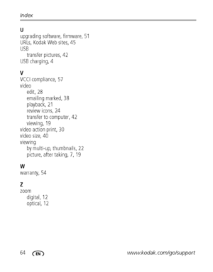 Page 7064www.kodak.com/go/support Index
U
upgrading software, firmware, 51
URLs, Kodak Web sites, 45
USB
transfer pictures, 42
USB charging, 4
V
VCCI compliance, 57
video
edit, 28
emailing marked, 38
playback, 21
review icons, 24
transfer to computer, 42
viewing, 19
video action print, 30
video size, 40
viewing
by multi-up, thumbnails, 22
picture, after taking, 7, 19
W
warranty, 54
Z
zoom
digital, 12
optical, 12
Downloaded From camera-usermanual.com Kodak Manuals 